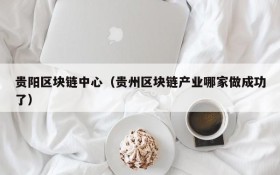贵阳区块链中心(贵州区块链产业哪家做成功了)