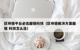 区块链平台必选趣链科技（区块链解决方案趣链 科技怎么选）