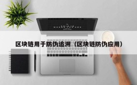 区块链用于防伪追溯(区块链防伪应用)