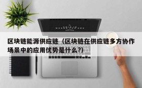 区块链能源供应链(区块链在供应链多方协作场景中的应用优势是什么?)