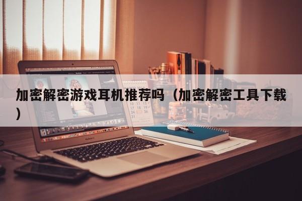 加密解密游戏耳机推荐吗（加密解密工具下载）