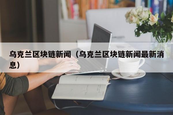 乌克兰区块链新闻（乌克兰区块链新闻最新消息）