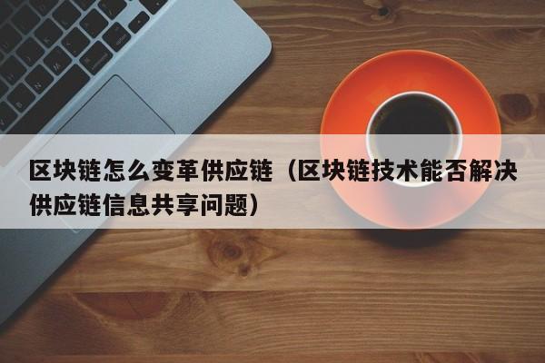区块链怎么变革供应链（区块链技术能否解决供应链信息共享问题）