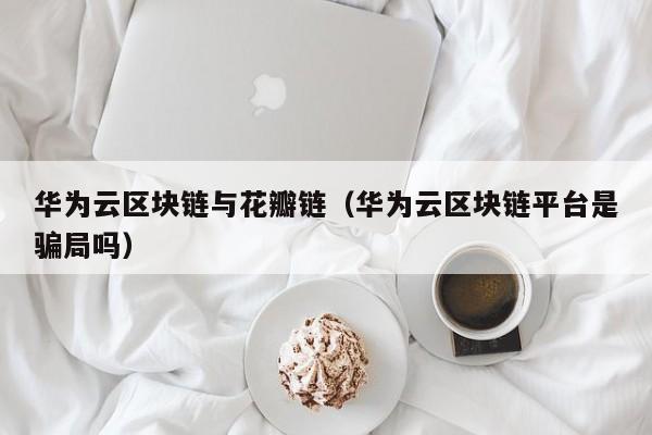 华为云区块链与花瓣链（华为云区块链平台是骗局吗）