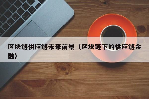 区块链供应链未来前景（区块链下的供应链金融）