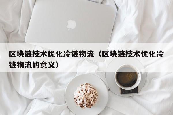 区块链技术优化冷链物流（区块链技术优化冷链物流的意义）