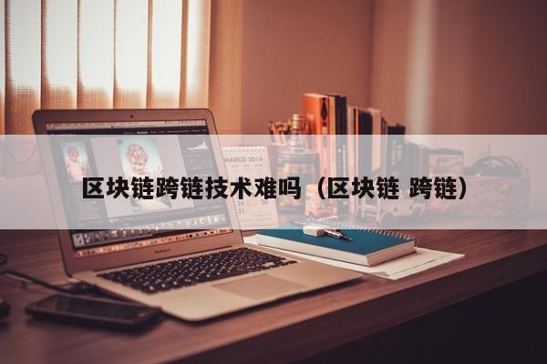 区块链跨链技术难吗（区块链 跨链）