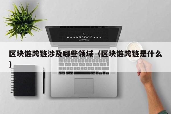 区块链跨链涉及哪些领域（区块链跨链是什么）