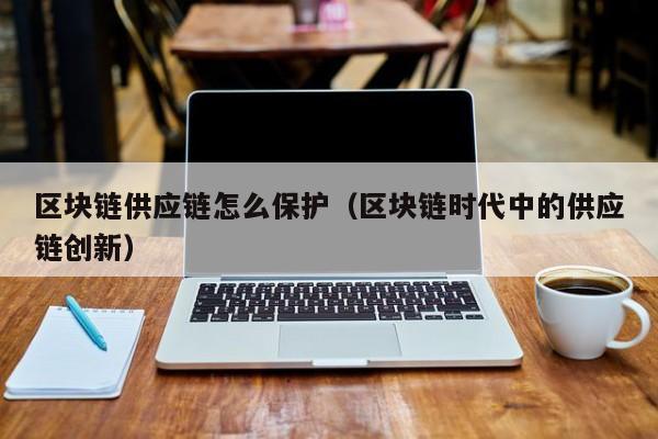 区块链供应链怎么保护（区块链时代中的供应链创新）