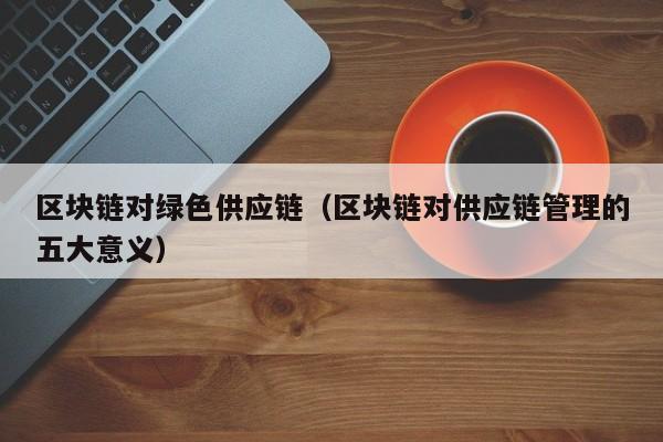 区块链对绿色供应链（区块链对供应链管理的五大意义）