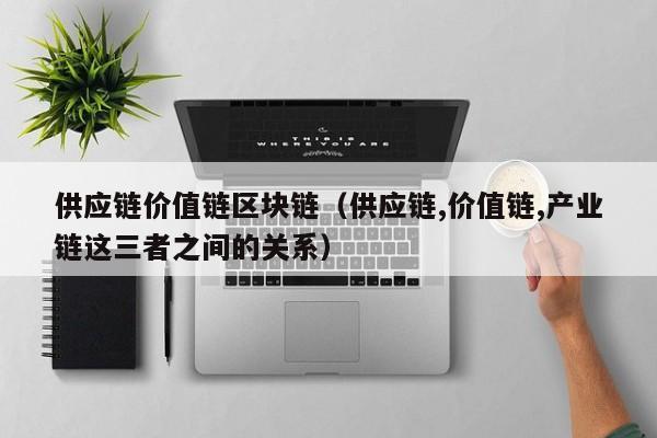 供应链价值链区块链（供应链,价值链,产业链这三者之间的关系）