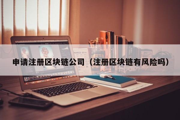 申请注册区块链公司（注册区块链有风险吗）