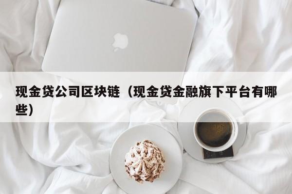 现金贷公司区块链（现金贷金融旗下平台有哪些）
