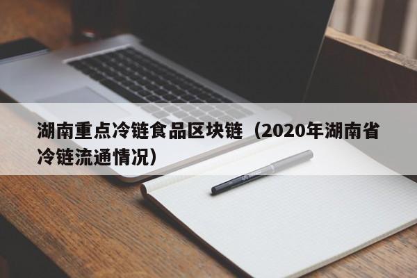 湖南重点冷链食品区块链（2020年湖南省冷链流通情况）