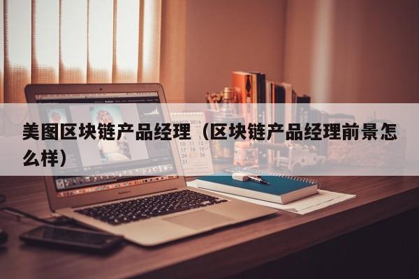 美图区块链产品经理（区块链产品经理前景怎么样）