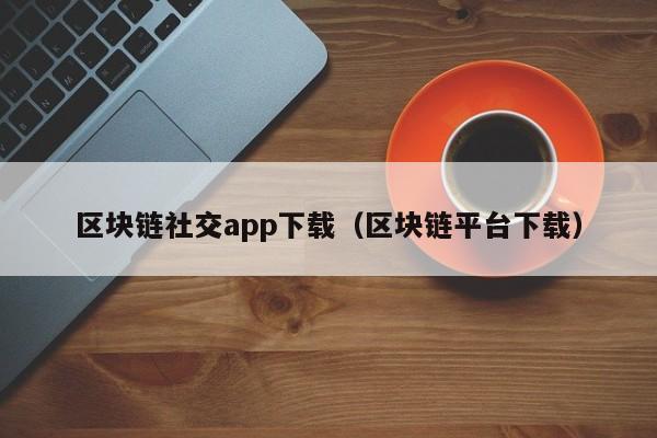 区块链社交app下载（区块链平台下载）
