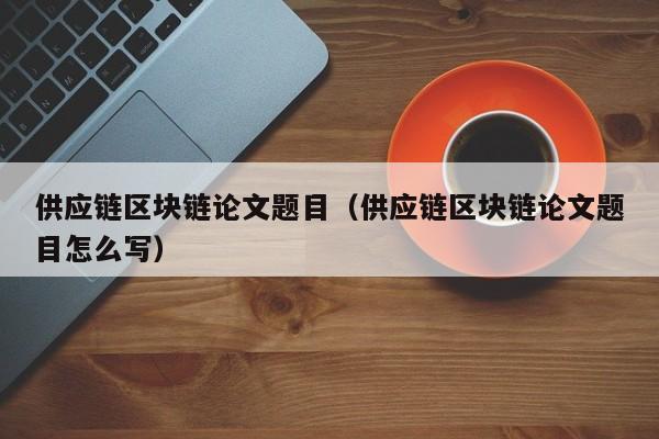 供应链区块链论文题目（供应链区块链论文题目怎么写）