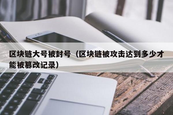 区块链大号被封号（区块链被攻击达到多少才能被篡改记录）