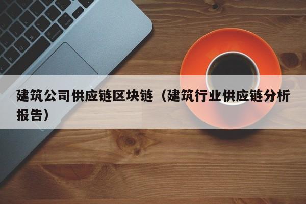 建筑公司供应链区块链（建筑行业供应链分析报告）