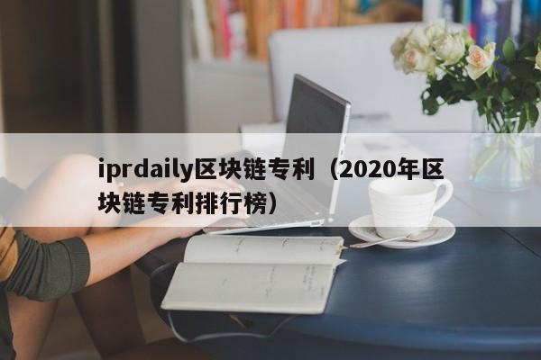 iprdaily区块链专利（2020年区块链专利排行榜）